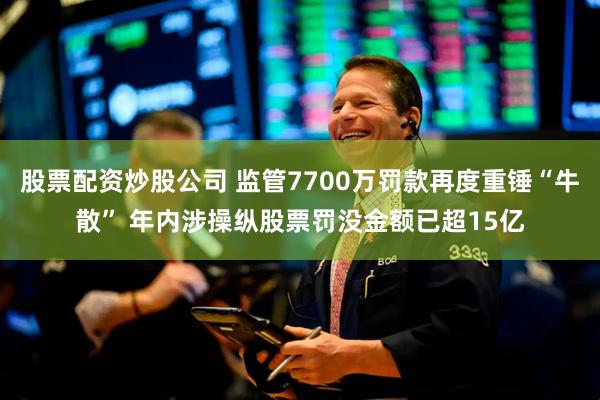 股票配资炒股公司 监管7700万罚款再度重锤“牛散” 年内涉操纵股票罚没金额已超15亿