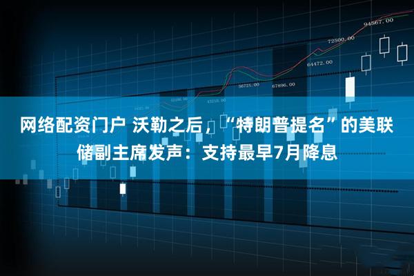 网络配资门户 沃勒之后，“特朗普提名”的美联储副主席发声：支持最早7月降息