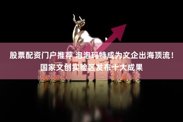 股票配资门户推荐 泡泡玛特成为文企出海顶流！国家文创实验区发布十大成果