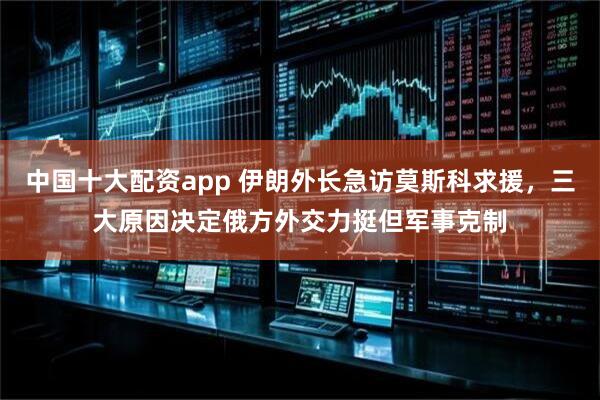 中国十大配资app 伊朗外长急访莫斯科求援，三大原因决定俄方外交力挺但军事克制