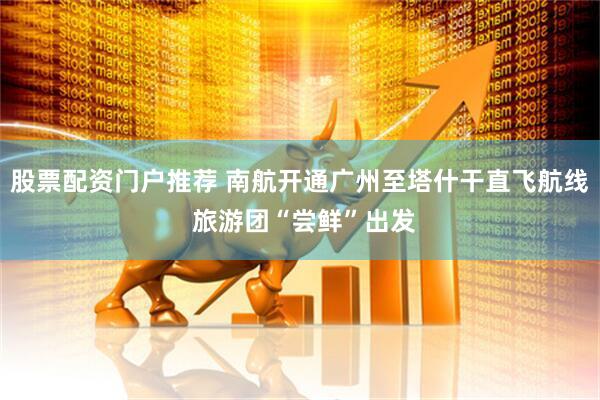 股票配资门户推荐 南航开通广州至塔什干直飞航线 旅游团“尝鲜”出发
