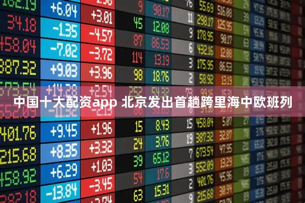 中国十大配资app 北京发出首趟跨里海中欧班列