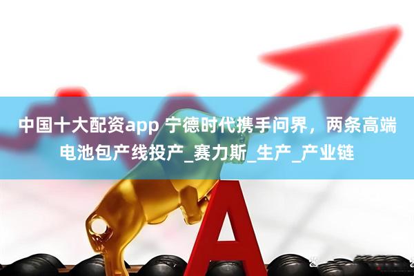 中国十大配资app 宁德时代携手问界，两条高端电池包产线投产_赛力斯_生产_产业链