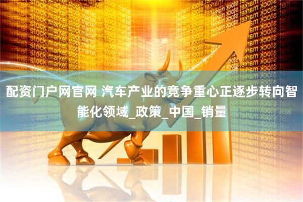 配资门户网官网 汽车产业的竞争重心正逐步转向智能化领域_政策_中国_销量