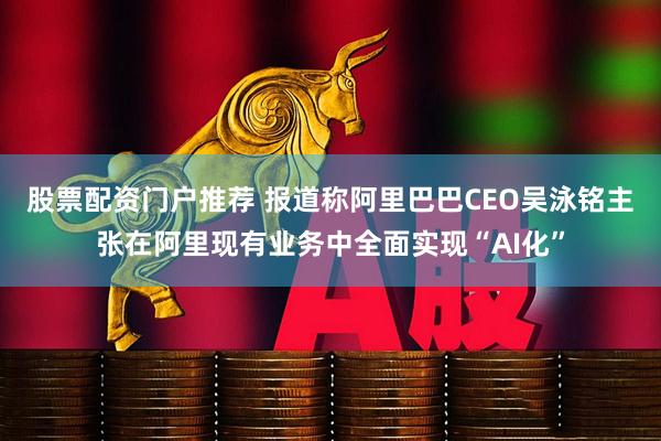 股票配资门户推荐 报道称阿里巴巴CEO吴泳铭主张在阿里现有业务中全面实现“AI化”