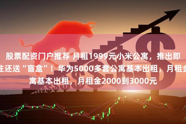 股票配资门户推荐 月租1999元小米公寓，推出即被预定一空，入住还送“盲盒”！华为5000多套公寓基本出租，月租金2000到3000元