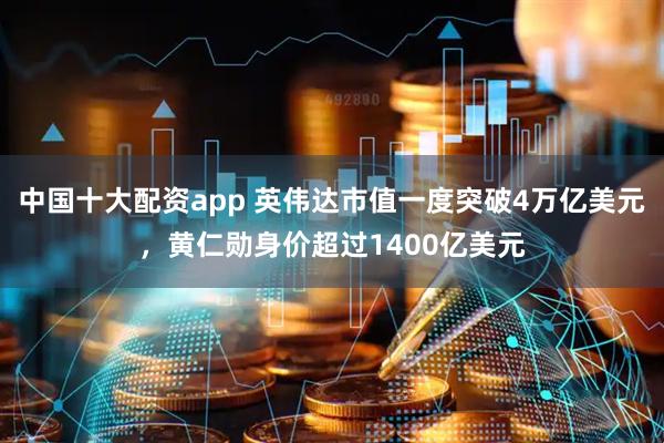 中国十大配资app 英伟达市值一度突破4万亿美元，黄仁勋身价超过1400亿美元