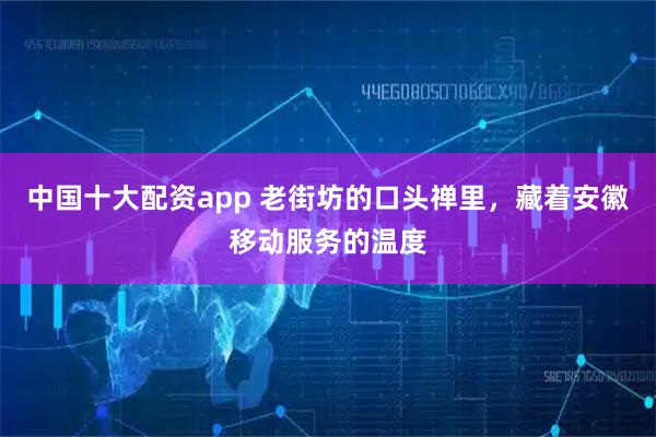 中国十大配资app 老街坊的口头禅里，藏着安徽移动服务的温度