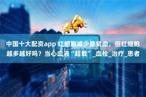 中国十大配资app 红细胞减少是贫血，但红细胞越多越好吗？当心血液“超载”_血栓_治疗_患者
