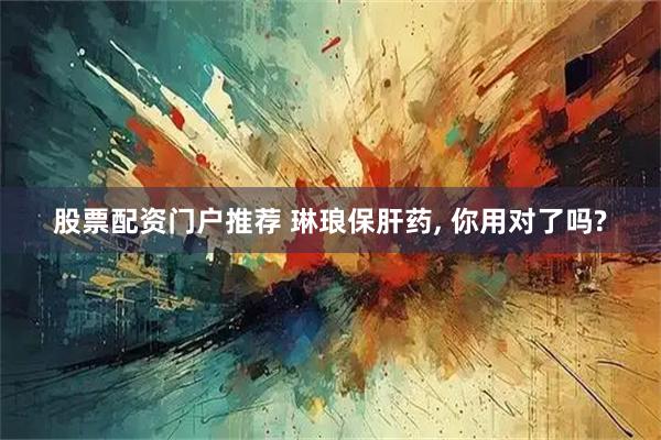 股票配资门户推荐 琳琅保肝药, 你用对了吗?