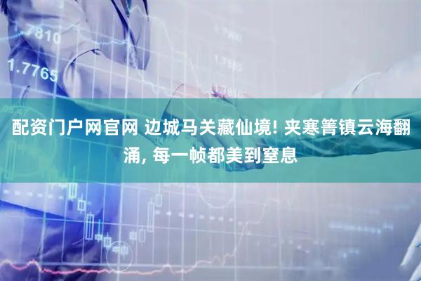 配资门户网官网 边城马关藏仙境! 夹寒箐镇云海翻涌, 每一帧都美到窒息