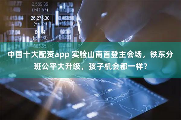中国十大配资app 实验山南首登主会场，铁东分班公平大升级，孩子机会都一样？