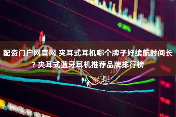 配资门户网官网 夹耳式耳机哪个牌子好续航时间长? 夹耳式蓝牙耳机推荐品牌排行榜