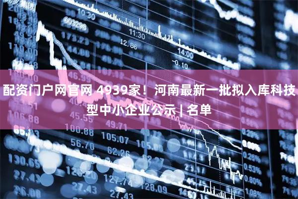 配资门户网官网 4939家！河南最新一批拟入库科技型中小企业公示 | 名单