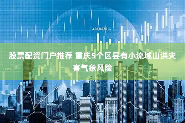 股票配资门户推荐 重庆5个区县有小流域山洪灾害气象风险