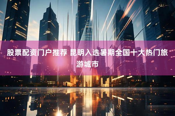 股票配资门户推荐 昆明入选暑期全国十大热门旅游城市