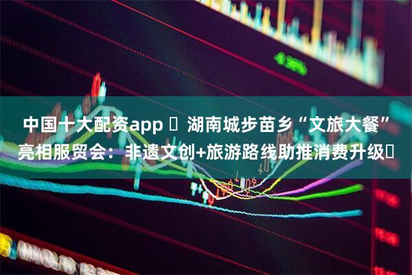 中国十大配资app ​湖南城步苗乡“文旅大餐”亮相服贸会：非遗文创+旅游路线助推消费升级​