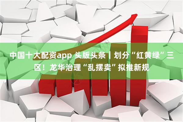 中国十大配资app 头版头条｜划分“红黄绿”三区！龙华治理“乱摆卖”拟推新规