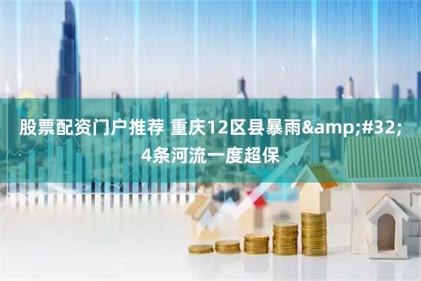 股票配资门户推荐 重庆12区县暴雨&#32;4条河流一度超保