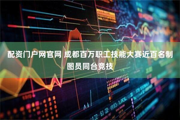 配资门户网官网 成都百万职工技能大赛近百名制图员同台竞技