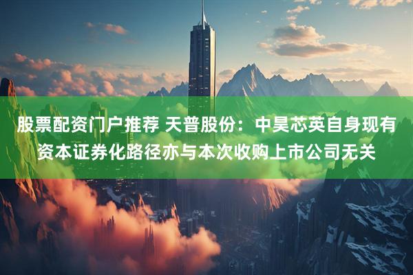 股票配资门户推荐 天普股份：中昊芯英自身现有资本证券化路径亦与本次收购上市公司无关