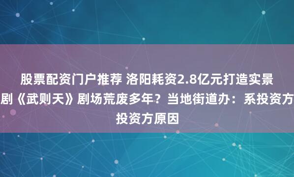 股票配资门户推荐 洛阳耗资2.8亿元打造实景史诗剧《武则天》剧场荒废多年？当地街道办：系投资方原因
