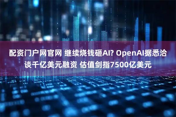 配资门户网官网 继续烧钱砸AI? OpenAI据悉洽谈千亿美元融资 估值剑指7500亿美元