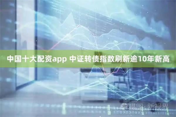 中国十大配资app 中证转债指数刷新逾10年新高