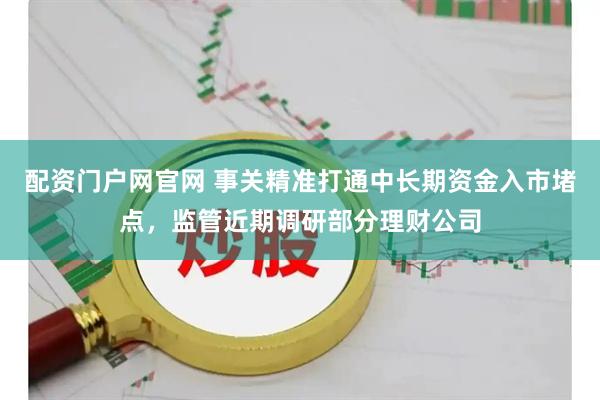 配资门户网官网 事关精准打通中长期资金入市堵点，监管近期调研部分理财公司