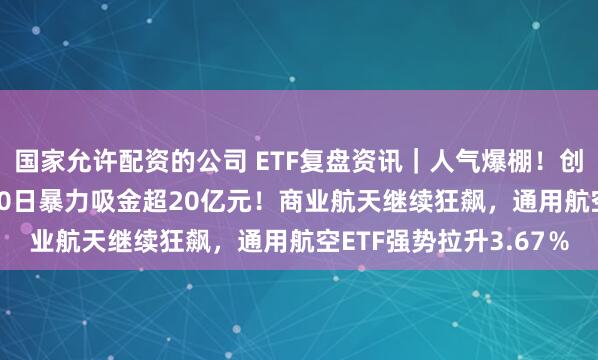 国家允许配资的公司 ETF复盘资讯｜人气爆棚！创业板人工智能ETF近10日暴力吸金超20亿元！商业航天继续狂飙，通用航空ETF强势拉升3.67％