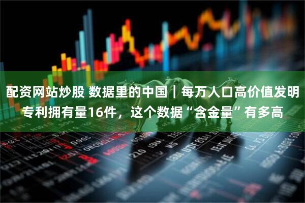 配资网站炒股 数据里的中国｜每万人口高价值发明专利拥有量16件，这个数据“含金量”有多高
