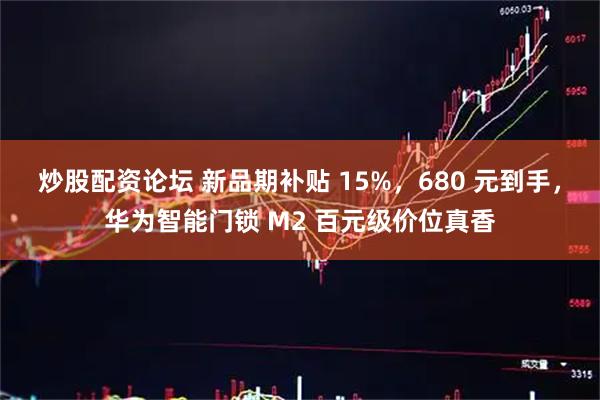 炒股配资论坛 新品期补贴 15%，680 元到手，华为智能门锁 M2 百元级价位真香