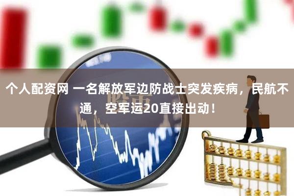个人配资网 一名解放军边防战士突发疾病，民航不通，空军运20直接出动！