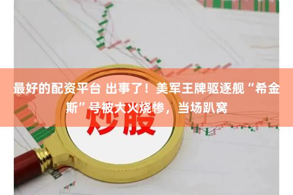 最好的配资平台 出事了！美军王牌驱逐舰“希金斯”号被大火烧惨，当场趴窝