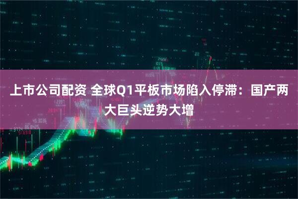 上市公司配资 全球Q1平板市场陷入停滞：国产两大巨头逆势大增