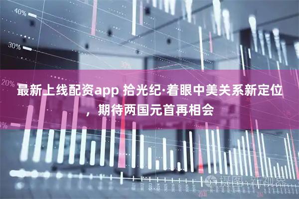 最新上线配资app 拾光纪·着眼中美关系新定位，期待两国元首再相会