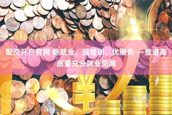 配资开户官网 稳就业、强培训、优服务——推进高质量充分就业见闻