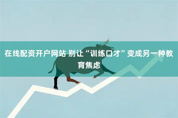 在线配资开户网站 别让“训练口才”变成另一种教育焦虑