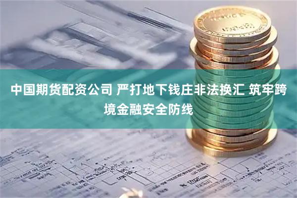 中国期货配资公司 严打地下钱庄非法换汇 筑牢跨境金融安全防线